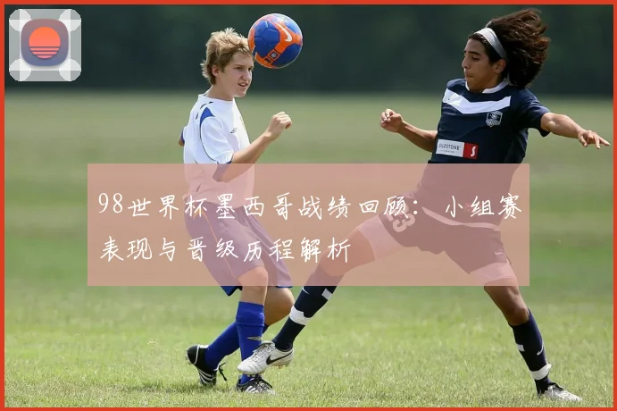 98世界杯墨西哥战绩回顾:小组赛表现与晋级历程解析