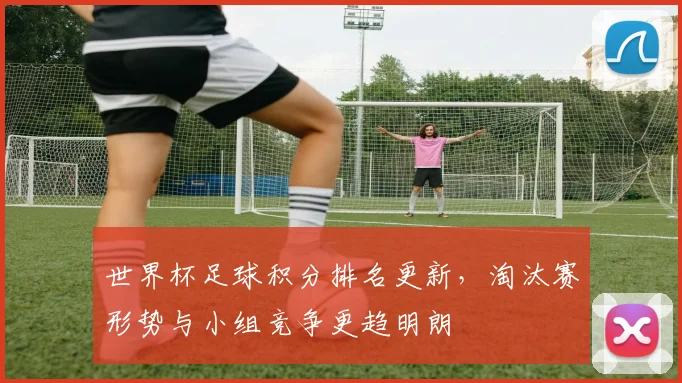 世界杯足球积分排名更新，淘汰赛形势与小组竞争更趋明朗
