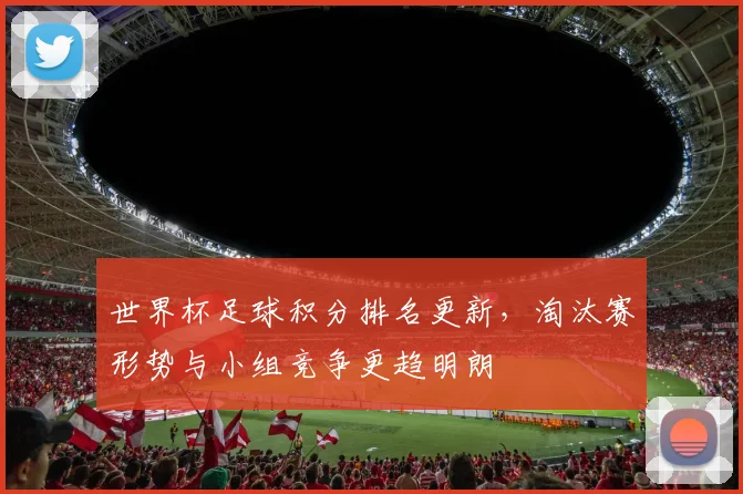 世界杯足球积分排名更新,淘汰赛形势与小组竞争更趋明朗