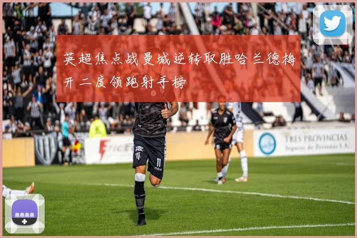 英超焦点战曼城逆转取胜哈兰德梅开二度领跑射手榜